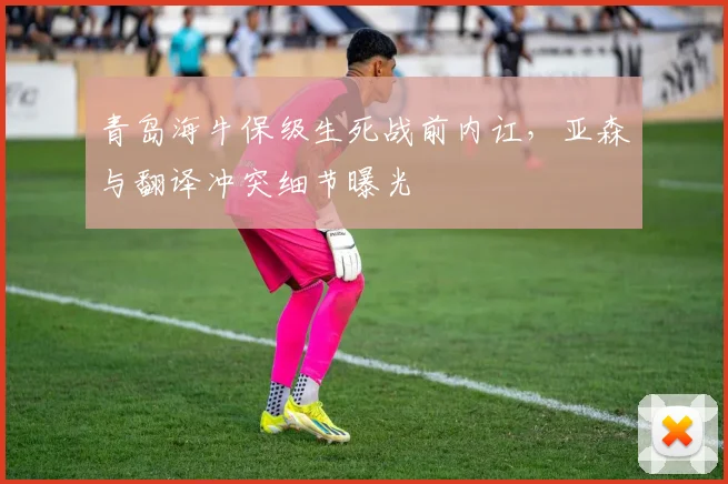 青岛海牛保级生死战前内讧,亚森与翻译冲突细节曝光
