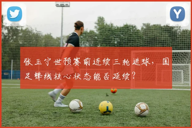 张玉宁世预赛前连续三轮进球,国足锋线核心状态能否延续?