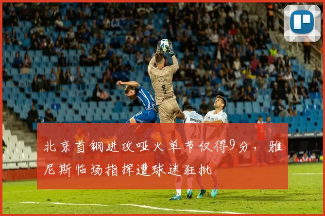 北京首钢进攻哑火单节仅得9分，雅尼斯临场指挥遭球迷狂批
