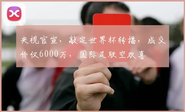 央视官宣,敲定世界杯转播,成交价仅6000万,国际足联空欢喜
