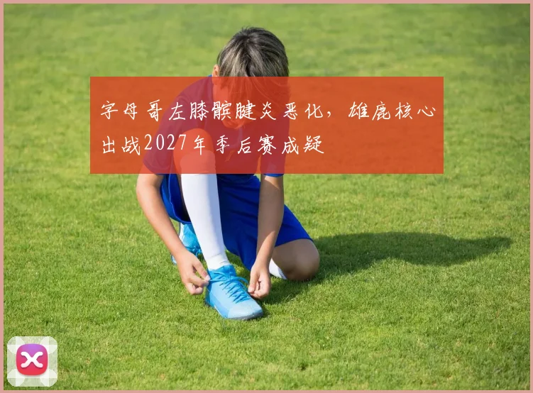 字母哥左膝髌腱炎恶化，雄鹿核心出战2027年季后赛成疑