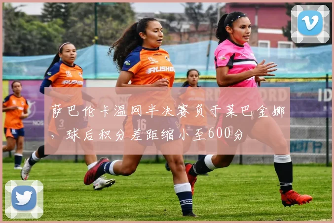 萨巴伦卡温网半决赛负于莱巴金娜，球后积分差距缩小至600分