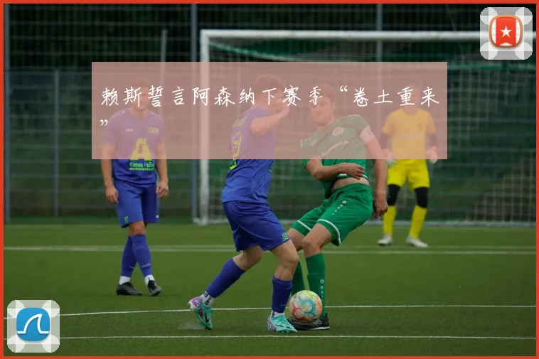 赖斯誓言阿森纳下赛季“卷土重来”