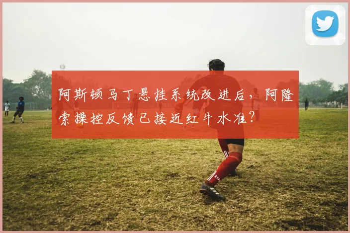 阿斯顿马丁悬挂系统改进后，阿隆索操控反馈已接近红牛水准？