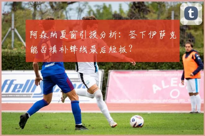 阿森纳夏窗引援分析：签下伊萨克能否填补锋线最后短板？