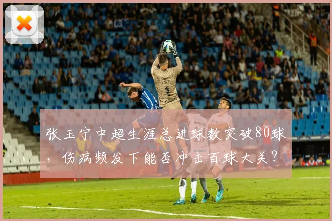 张玉宁中超生涯总进球数突破80球,伤病频发下能否冲击百球大关?